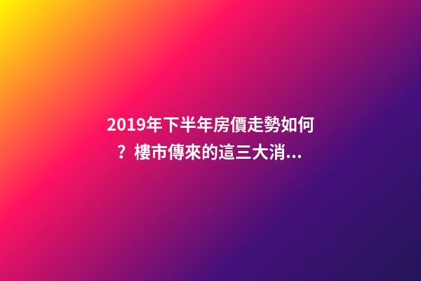 2019年下半年房價走勢如何？樓市傳來的這三大消息！